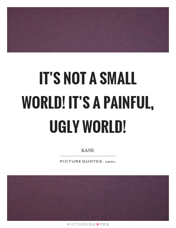 It's not a small world! It's a painful, ugly world! Picture Quote #1