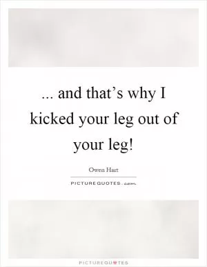 ... and that’s why I kicked your leg out of your leg! Picture Quote #1