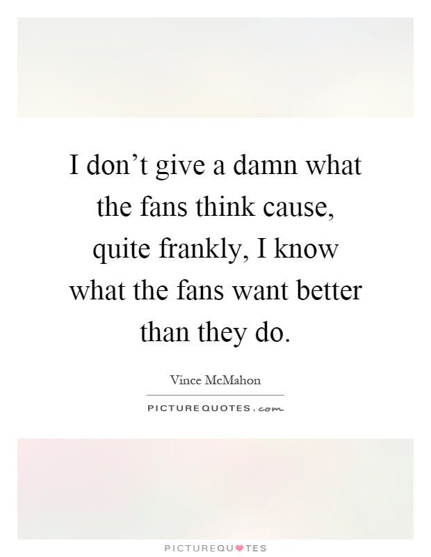 I don't give a damn what the fans think cause, quite frankly, I know what the fans want better than they do Picture Quote #1