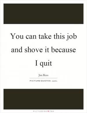 You can take this job and shove it because I quit Picture Quote #1