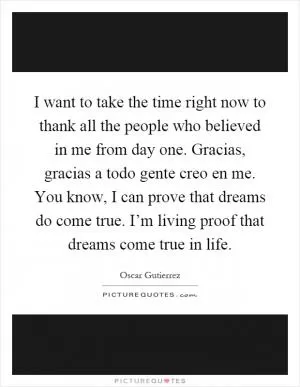I want to take the time right now to thank all the people who believed in me from day one. Gracias, gracias a todo gente creo en me. You know, I can prove that dreams do come true. I’m living proof that dreams come true in life Picture Quote #1