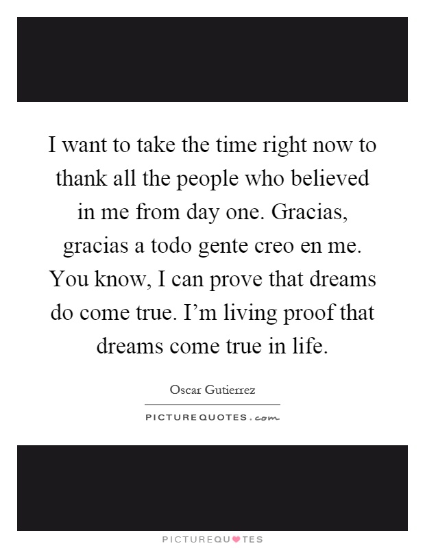 I want to take the time right now to thank all the people who believed in me from day one. Gracias, gracias a todo gente creo en me. You know, I can prove that dreams do come true. I'm living proof that dreams come true in life Picture Quote #1