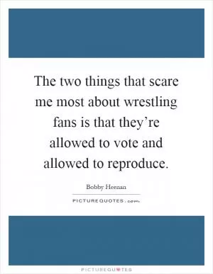 The two things that scare me most about wrestling fans is that they’re allowed to vote and allowed to reproduce Picture Quote #1