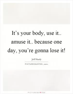 It’s your body, use it.. amuse it.. because one day, you’re gonna lose it! Picture Quote #1