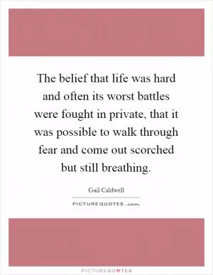 The belief that life was hard and often its worst battles were fought in private, that it was possible to walk through fear and come out scorched but still breathing Picture Quote #1