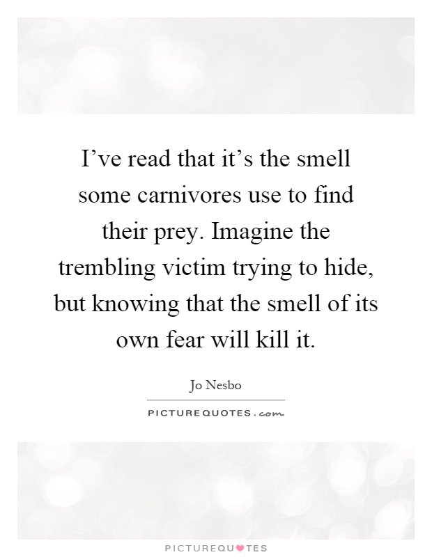 I've read that it's the smell some carnivores use to find their prey. Imagine the trembling victim trying to hide, but knowing that the smell of its own fear will kill it Picture Quote #1