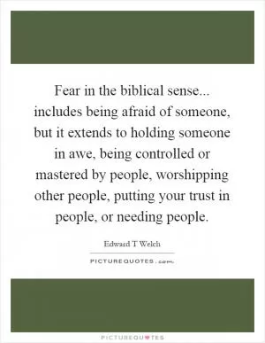 Fear in the biblical sense... includes being afraid of someone, but it extends to holding someone in awe, being controlled or mastered by people, worshipping other people, putting your trust in people, or needing people Picture Quote #1