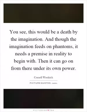 You see, this would be a death by the imagination. And though the imagination feeds on phantoms, it needs a premise in reality to begin with. Then it can go on from there under its own power Picture Quote #1