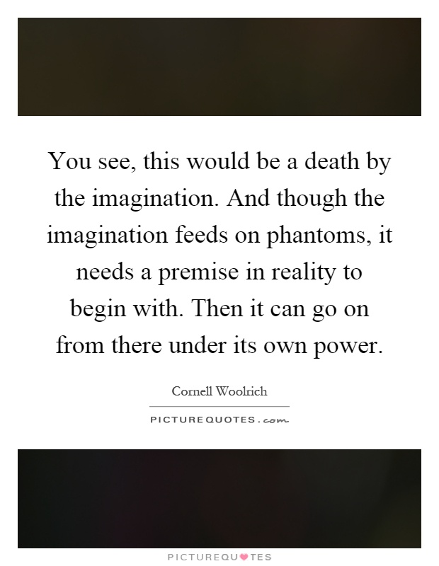 You see, this would be a death by the imagination. And though the imagination feeds on phantoms, it needs a premise in reality to begin with. Then it can go on from there under its own power Picture Quote #1