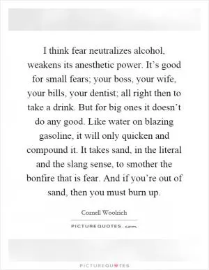 I think fear neutralizes alcohol, weakens its anesthetic power. It’s good for small fears; your boss, your wife, your bills, your dentist; all right then to take a drink. But for big ones it doesn’t do any good. Like water on blazing gasoline, it will only quicken and compound it. It takes sand, in the literal and the slang sense, to smother the bonfire that is fear. And if you’re out of sand, then you must burn up Picture Quote #1