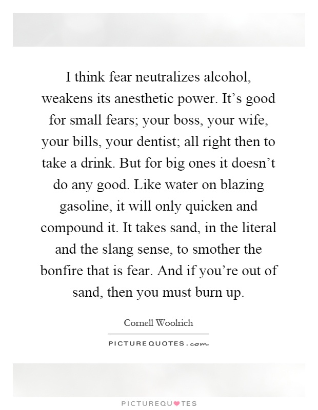 I think fear neutralizes alcohol, weakens its anesthetic power. It's good for small fears; your boss, your wife, your bills, your dentist; all right then to take a drink. But for big ones it doesn't do any good. Like water on blazing gasoline, it will only quicken and compound it. It takes sand, in the literal and the slang sense, to smother the bonfire that is fear. And if you're out of sand, then you must burn up Picture Quote #1