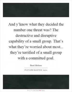And y’know what they decided the number one threat was? The destructive and disruptive capability of a small group. That’s what they’re worried about most... they’re terrified of a small group with a committed goal Picture Quote #1