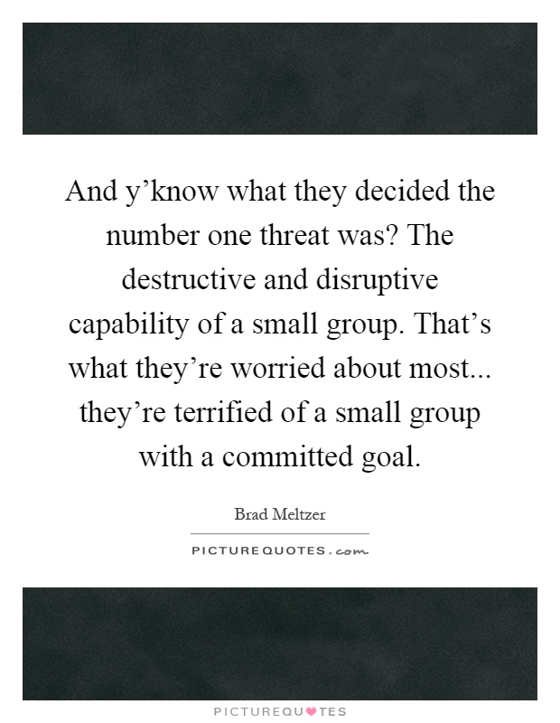 And y'know what they decided the number one threat was? The destructive and disruptive capability of a small group. That's what they're worried about most... they're terrified of a small group with a committed goal Picture Quote #1