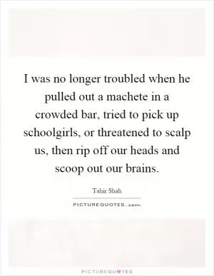 I was no longer troubled when he pulled out a machete in a crowded bar, tried to pick up schoolgirls, or threatened to scalp us, then rip off our heads and scoop out our brains Picture Quote #1