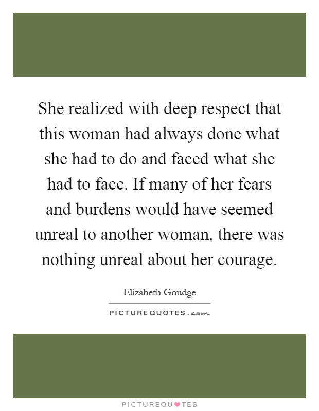 She realized with deep respect that this woman had always done what she had to do and faced what she had to face. If many of her fears and burdens would have seemed unreal to another woman, there was nothing unreal about her courage Picture Quote #1