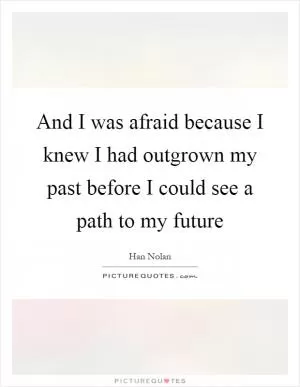 And I was afraid because I knew I had outgrown my past before I could see a path to my future Picture Quote #1