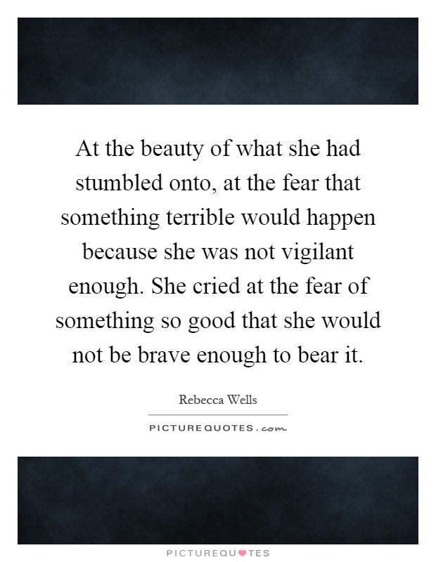 At the beauty of what she had stumbled onto, at the fear that something terrible would happen because she was not vigilant enough. She cried at the fear of something so good that she would not be brave enough to bear it Picture Quote #1
