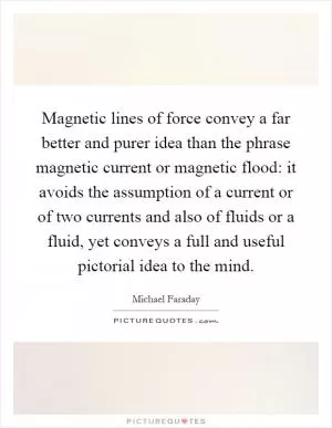 Magnetic lines of force convey a far better and purer idea than the phrase magnetic current or magnetic flood: it avoids the assumption of a current or of two currents and also of fluids or a fluid, yet conveys a full and useful pictorial idea to the mind Picture Quote #1