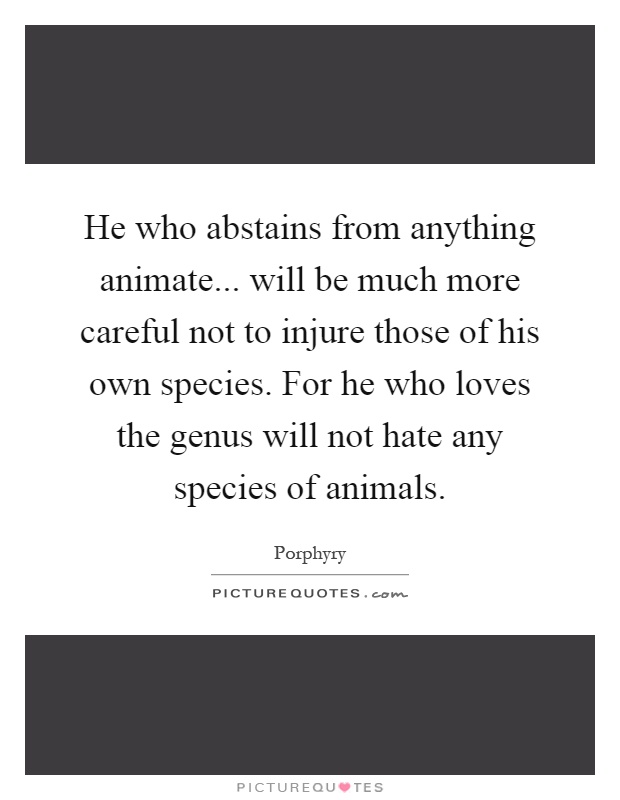 He who abstains from anything animate... will be much more careful not to injure those of his own species. For he who loves the genus will not hate any species of animals Picture Quote #1