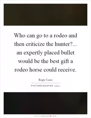 Who can go to a rodeo and then criticize the hunter?... an expertly placed bullet would be the best gift a rodeo horse could receive Picture Quote #1
