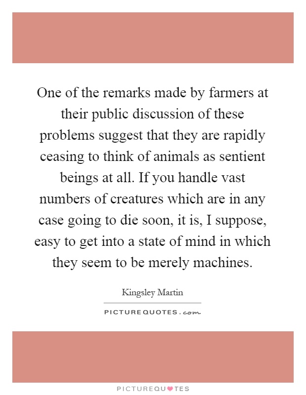 One of the remarks made by farmers at their public discussion of these problems suggest that they are rapidly ceasing to think of animals as sentient beings at all. If you handle vast numbers of creatures which are in any case going to die soon, it is, I suppose, easy to get into a state of mind in which they seem to be merely machines Picture Quote #1