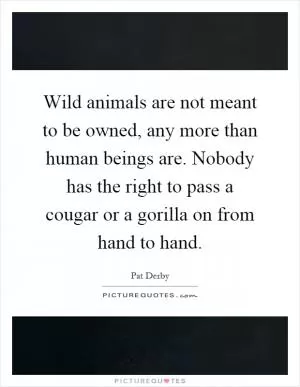 Wild animals are not meant to be owned, any more than human beings are. Nobody has the right to pass a cougar or a gorilla on from hand to hand Picture Quote #1