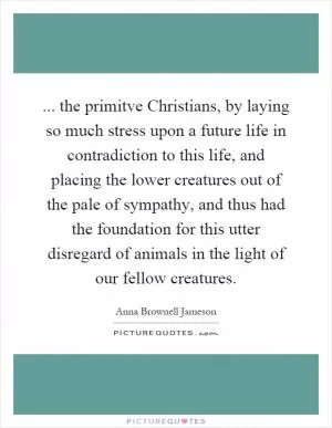 ... the primitve Christians, by laying so much stress upon a future life in contradiction to this life, and placing the lower creatures out of the pale of sympathy, and thus had the foundation for this utter disregard of animals in the light of our fellow creatures Picture Quote #1