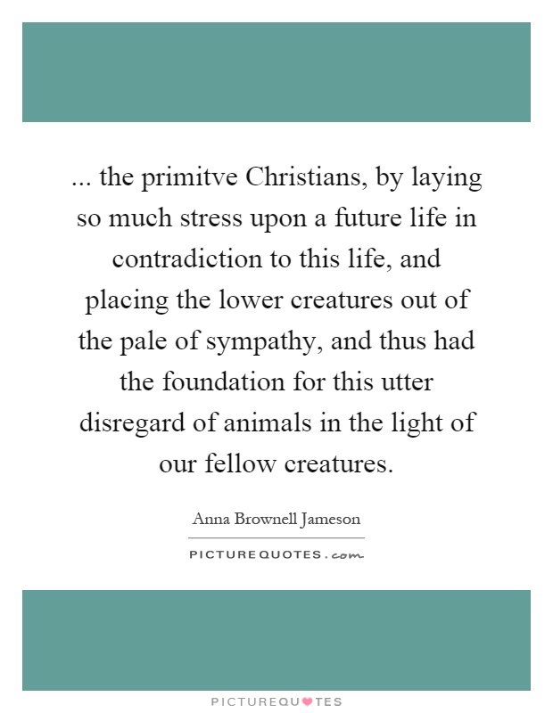 ... the primitve Christians, by laying so much stress upon a future life in contradiction to this life, and placing the lower creatures out of the pale of sympathy, and thus had the foundation for this utter disregard of animals in the light of our fellow creatures Picture Quote #1