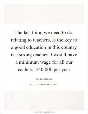 The last thing we need to do, relating to teachers, is the key to a good education in this country is a strong teacher. I would have a minimum wage for all our teachers, $40,000 per year Picture Quote #1