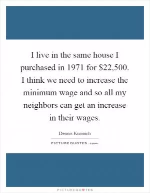 I live in the same house I purchased in 1971 for $22,500. I think we need to increase the minimum wage and so all my neighbors can get an increase in their wages Picture Quote #1