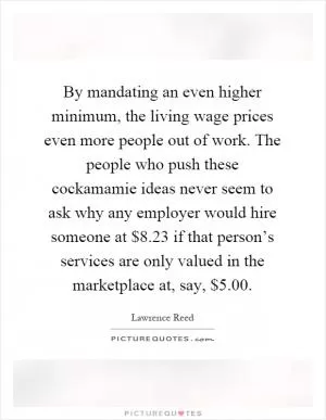 By mandating an even higher minimum, the living wage prices even more people out of work. The people who push these cockamamie ideas never seem to ask why any employer would hire someone at $8.23 if that person’s services are only valued in the marketplace at, say, $5.00 Picture Quote #1
