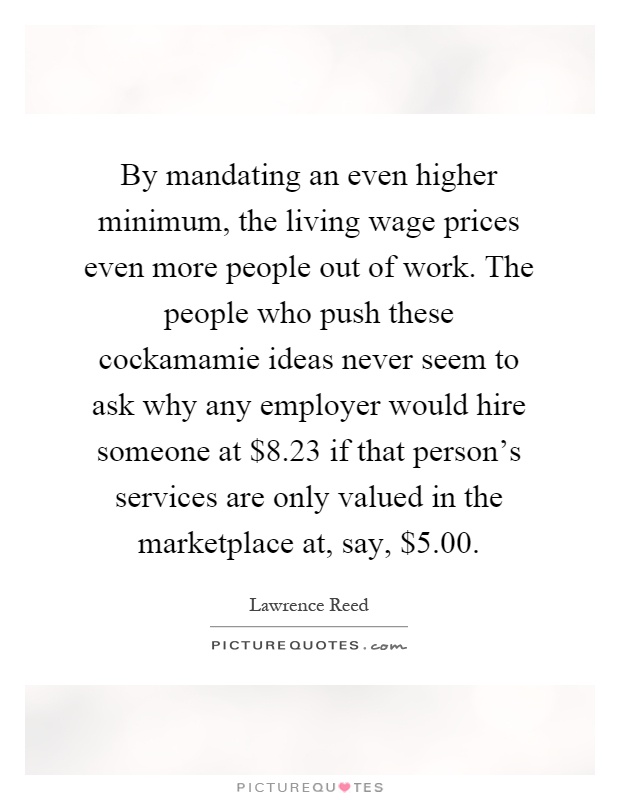 By mandating an even higher minimum, the living wage prices even more people out of work. The people who push these cockamamie ideas never seem to ask why any employer would hire someone at $8.23 if that person's services are only valued in the marketplace at, say, $5.00 Picture Quote #1