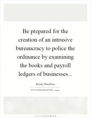 Be prepared for the creation of an intrusive bureaucracy to police the ordinance by examining the books and payroll ledgers of businesses Picture Quote #1