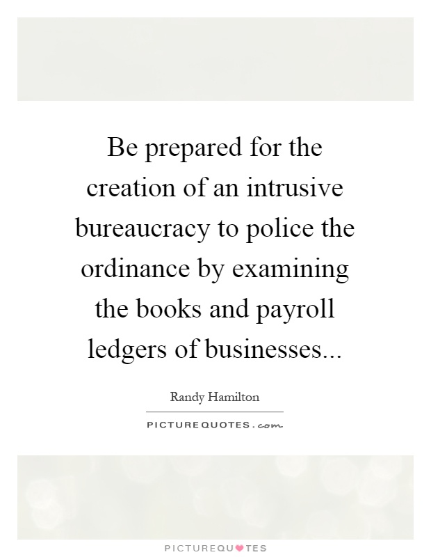 Be prepared for the creation of an intrusive bureaucracy to police the ordinance by examining the books and payroll ledgers of businesses Picture Quote #1