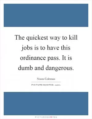 The quickest way to kill jobs is to have this ordinance pass. It is dumb and dangerous Picture Quote #1