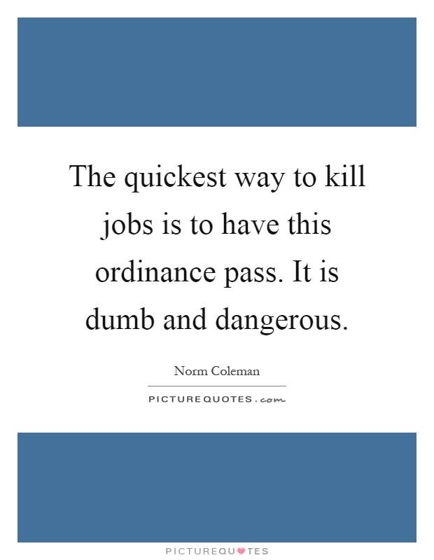 The quickest way to kill jobs is to have this ordinance pass. It is dumb and dangerous Picture Quote #1