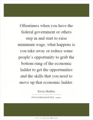 Oftentimes when you have the federal government or others step in and start to raise minimum wage, what happens is you take away or reduce some people’s opportunity to grab the bottom rung of the economic ladder to get the opportunities and the skills that you need to move up that economic ladder Picture Quote #1