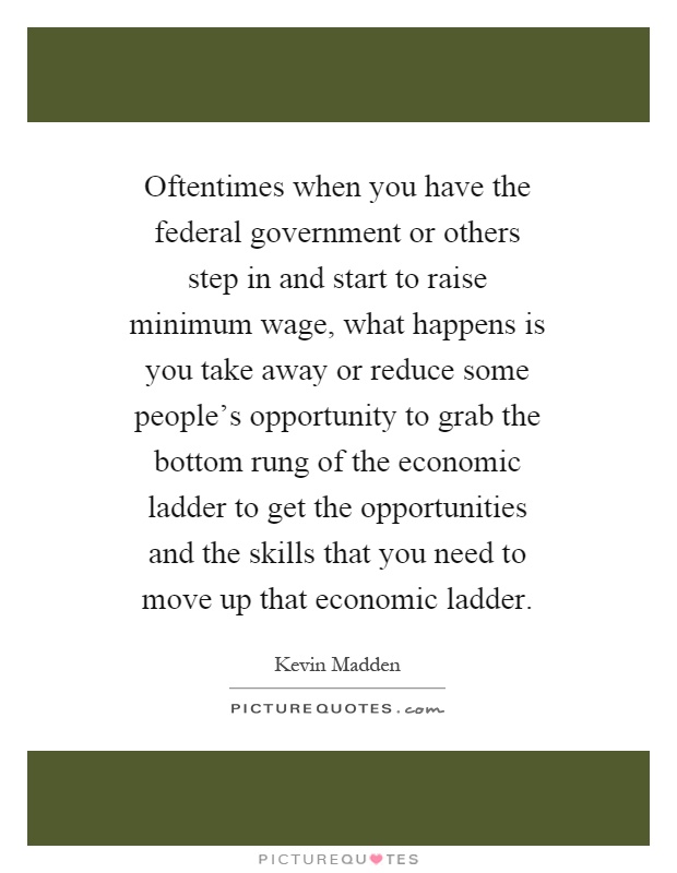 Oftentimes when you have the federal government or others step in and start to raise minimum wage, what happens is you take away or reduce some people's opportunity to grab the bottom rung of the economic ladder to get the opportunities and the skills that you need to move up that economic ladder Picture Quote #1