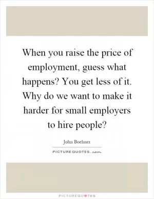 When you raise the price of employment, guess what happens? You get less of it. Why do we want to make it harder for small employers to hire people? Picture Quote #1