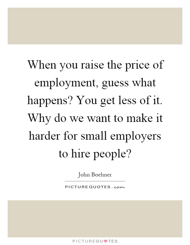 When you raise the price of employment, guess what happens? You get less of it. Why do we want to make it harder for small employers to hire people? Picture Quote #1