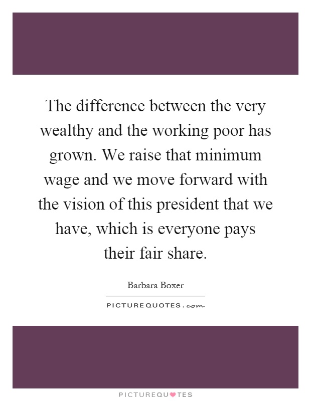 The difference between the very wealthy and the working poor has grown. We raise that minimum wage and we move forward with the vision of this president that we have, which is everyone pays their fair share Picture Quote #1