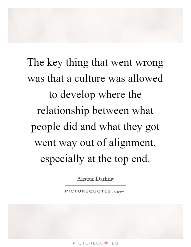 The key thing that went wrong was that a culture was allowed to develop where the relationship between what people did and what they got went way out of alignment, especially at the top end Picture Quote #1