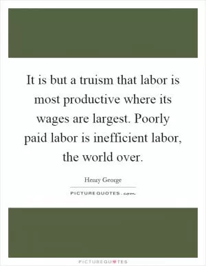 It is but a truism that labor is most productive where its wages are largest. Poorly paid labor is inefficient labor, the world over Picture Quote #1