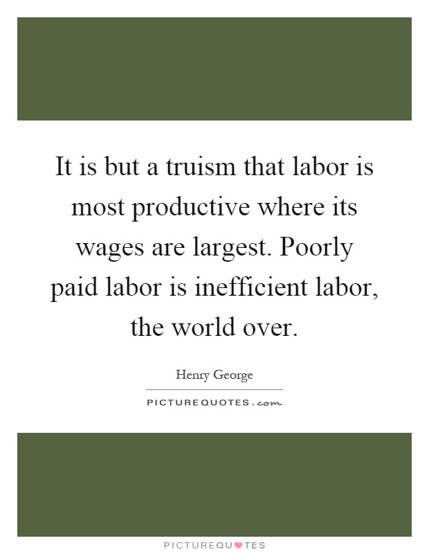 It is but a truism that labor is most productive where its wages are largest. Poorly paid labor is inefficient labor, the world over Picture Quote #1