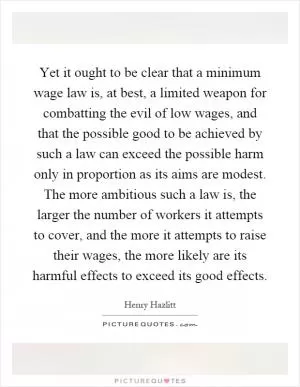 Yet it ought to be clear that a minimum wage law is, at best, a limited weapon for combatting the evil of low wages, and that the possible good to be achieved by such a law can exceed the possible harm only in proportion as its aims are modest. The more ambitious such a law is, the larger the number of workers it attempts to cover, and the more it attempts to raise their wages, the more likely are its harmful effects to exceed its good effects Picture Quote #1