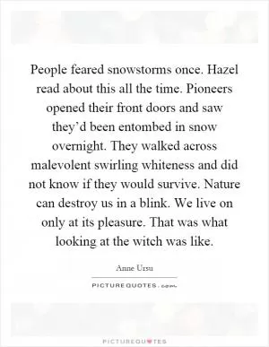People feared snowstorms once. Hazel read about this all the time. Pioneers opened their front doors and saw they’d been entombed in snow overnight. They walked across malevolent swirling whiteness and did not know if they would survive. Nature can destroy us in a blink. We live on only at its pleasure. That was what looking at the witch was like Picture Quote #1