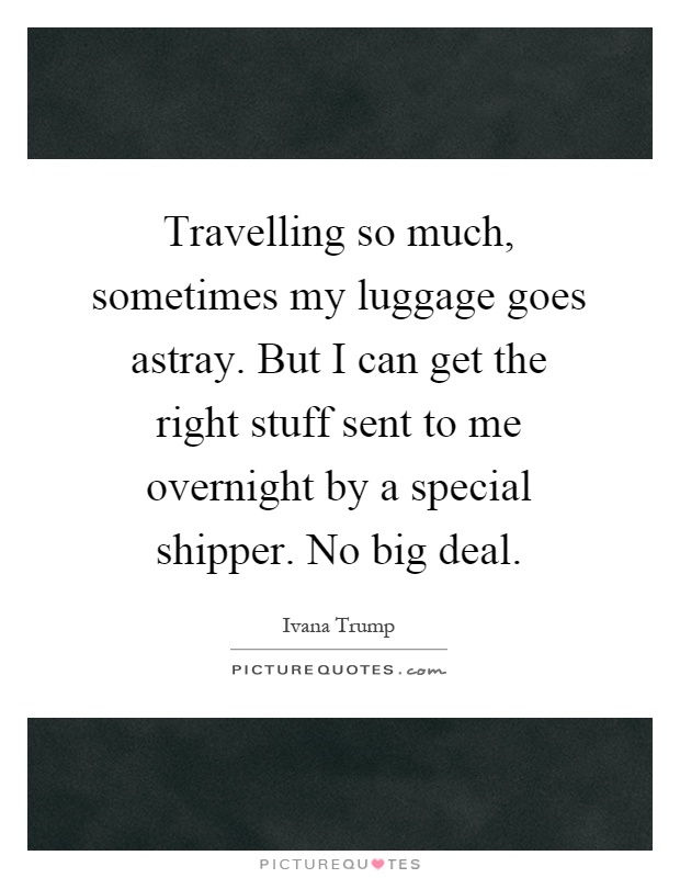Travelling so much, sometimes my luggage goes astray. But I can get the right stuff sent to me overnight by a special shipper. No big deal Picture Quote #1