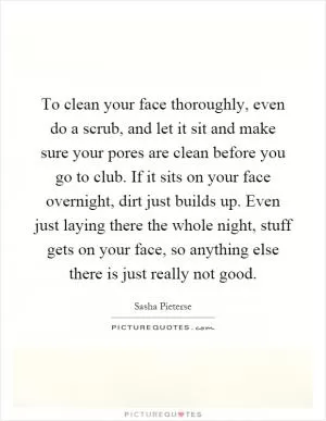 To clean your face thoroughly, even do a scrub, and let it sit and make sure your pores are clean before you go to club. If it sits on your face overnight, dirt just builds up. Even just laying there the whole night, stuff gets on your face, so anything else there is just really not good Picture Quote #1