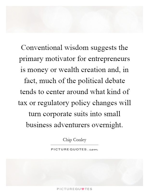 Conventional wisdom suggests the primary motivator for entrepreneurs is money or wealth creation and, in fact, much of the political debate tends to center around what kind of tax or regulatory policy changes will turn corporate suits into small business adventurers overnight Picture Quote #1