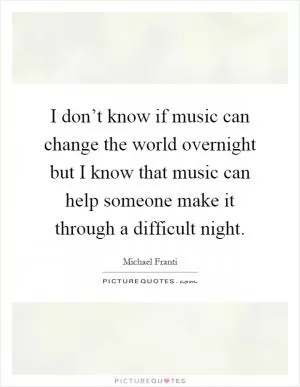 I don’t know if music can change the world overnight but I know that music can help someone make it through a difficult night Picture Quote #1
